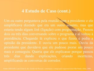 Fonte: ARAUJO, Luis César G. de. Gestão de Pessoas; estratégias e integração organizacional São Paulo: Atlas, 2006.
4 Estudo de Caso (cont.)
Um ou outro perguntava pela reunião com a presidente e ele
simplificava dizendo que era um outro assunto, mas que
estaria tendo algum link (ligação) com programação. Passou
dois ou três dias conversando sobre o programa e aí voltou à
presidência. Chegando lá explicou o que fizera e pediu a
opinião da presidente. E ouviu um pouco mais. Ouviu da
presidente que duvidava que ele pudesse piorar um pouco
mais e conseguiu. Queria que ele explicasse porque passou
três dias dando explicações, criando incertezas,
amplificando as conversas de corredor.
 