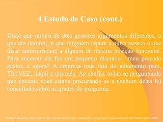 Fonte: ARAUJO, Luis César G. de. Gestão de Pessoas; estratégias e integração organizacional São Paulo: Atlas, 2006.
4 Estudo de Caso (cont.)
Disse que ouvira de dois gestores argumentos diferentes, o
que era natural, já que ninguém repete a outra pessoa o que
disse anteriormente a alguém de mesma posição funcional.
Para encerrar ela fez um pequeno discurso: “meu prezado
gestor, e agora? A empresa toda fala do adiamento para,
TALVEZ, daqui a um mês. As chefias todas se perguntando
que docente você estava procurando se a nenhum deles foi
consultado sobre as grades do programa.
 