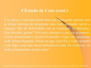 Fonte: ARAUJO, Luis César G. de. Gestão de Pessoas; estratégias e integração organizacional São Paulo: Atlas, 2006.
4 Estudo de Caso (cont.)
E eu disse a você que ainda bem que estávamos apenas com
as linhas mestras do programa, mas você querendo salvar a
imagem fala da dificuldade em se conseguir os docentes.
Que docente, gestor? Nós nem sabemos o que vai acontecer.
Temos treinamento e desenvolvimento e logo vão perguntar
onde faltam docentes. Pense no que você fez e volte amanhã
e me diga como sair dessa turbulência toda. Eu confesso, só
tenho pensamentos muito ruins”.
 