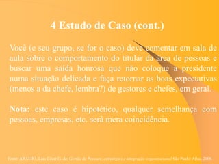 Fonte: ARAUJO, Luis César G. de. Gestão de Pessoas; estratégias e integração organizacional São Paulo: Atlas, 2006.
4 Estudo de Caso (cont.)
Você (e seu grupo, se for o caso) deve comentar em sala de
aula sobre o comportamento do titular da área de pessoas e
buscar uma saída honrosa que não coloque a presidente
numa situação delicada e faça retornar as boas expectativas
(menos a da chefe, lembra?) de gestores e chefes, em geral.
Nota: este caso é hipotético, qualquer semelhança com
pessoas, empresas, etc. será mera coincidência.
 