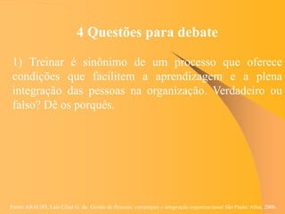 Fonte: ARAUJO, Luis César G. de. Gestão de Pessoas; estratégias e integração organizacional São Paulo: Atlas, 2006.
4 Questões para debate
1) Treinar é sinônimo de um processo que oferece
condições que facilitem a aprendizagem e a plena
integração das pessoas na organização. Verdadeiro ou
falso? Dê os porquês.
 