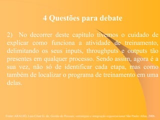 Fonte: ARAUJO, Luis César G. de. Gestão de Pessoas; estratégias e integração organizacional São Paulo: Atlas, 2006.
4 Questões para debate
2) No decorrer deste capítulo tivemos o cuidado de
explicar como funciona a atividade de treinamento,
delimitando os seus inputs, throughputs e outputs tão
presentes em qualquer processo. Sendo assim, agora é a
sua vez, não só de identificar cada etapa, mas como
também de localizar o programa de treinamento em uma
delas.
 