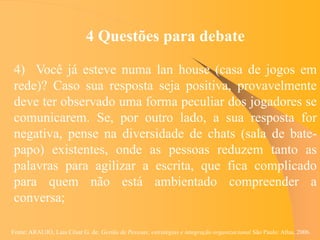 Fonte: ARAUJO, Luis César G. de. Gestão de Pessoas; estratégias e integração organizacional São Paulo: Atlas, 2006.
4 Questões para debate
4) Você já esteve numa lan house (casa de jogos em
rede)? Caso sua resposta seja positiva, provavelmente
deve ter observado uma forma peculiar dos jogadores se
comunicarem. Se, por outro lado, a sua resposta for
negativa, pense na diversidade de chats (sala de bate-
papo) existentes, onde as pessoas reduzem tanto as
palavras para agilizar a escrita, que fica complicado
para quem não está ambientado compreender a
conversa;
 