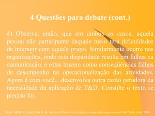 Fonte: ARAUJO, Luis César G. de. Gestão de Pessoas; estratégias e integração organizacional São Paulo: Atlas, 2006.
4 Questões para debate (cont.)
4) Observe, então, que em ambos os casos, aquela
pessoa não participante daquele meio terá dificuldades
de interagir com aquele grupo. Similarmente ocorre nas
organizações, onde esta disparidade resulta em falhas na
comunicação, e estas trazem como conseqüências falhas
de desempenho na operacionalização das atividades.
Agora é com você... desenvolva outra razão geradora da
necessidade da aplicação de T&D. Consulte o texto se
preciso for.
 
