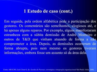 Fonte: ARAUJO, Luis César G. de. Gestão de Pessoas; estratégias e integração organizacional São Paulo: Atlas, 2006.
1 Estudo de caso (cont.)
Em seguida, pela ordem alfabética pede a participação dos
gestores. Os comentários são semelhantes, elogiosos até, e
há apenas alguns reparos. Por exemplo, alguns manifestaram
estranheza com a súbita demissão de André Monteiro e
outros de T&D que vinham atuando de forma a não
comprometer a área. Depois, as demissões ocorreram de
forma abrupta, pois nem mesmo os gestores tiveram
informações, embora fosse um assunto só da área dela.
 
