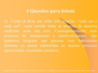 Fonte: ARAUJO, Luis César G. de. Gestão de Pessoas; estratégias e integração organizacional São Paulo: Atlas, 2006.
4 Questões para debate
6) Como já dizia um velho dito popular: “cada um é
cada um”, neste sentido tratar as pessoas de maneira
uniforme seria um erro. Conseqüentemente num
processo de treinamento e desenvolvimento, não
podemos imaginar que pessoas com habilidades
distintas ao serem submetidas ao mesmo processo
apresentarão resultados similares;
 
