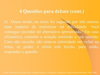 Fonte: ARAUJO, Luis César G. de. Gestão de Pessoas; estratégias e integração organizacional São Paulo: Atlas, 2006.
4 Questões para debate (cont.)
6) Desse modo, no texto foi sugerido por três autores
uma maneira de minimizar tal dificuldade. Você
consegue recordar tal alternativa apresentada? Em caso
afirmativo, comente a solução emitindo a sua opinião.
Caso não recorde, não sinta-se intimidado em voltar no
texto, se puder, e releia este trecho, para então,
responder a questão.
 