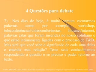 Fonte: ARAUJO, Luis César G. de. Gestão de Pessoas; estratégias e integração organizacional São Paulo: Atlas, 2006.
4 Questões para debate
7) Nos dias de hoje, é muito comum escutarmos
palavras como por exemplo, workshop,
teleconferências/videoconferências, Intranet/internet,
palavras estas que foram inseridas no nosso cotidiano e
que estão intimamente ligadas com o processo de T&D.
Mas será que você sabe o significado de cada uma delas
e entende esta relação? Teste seus conhecimentos
respondendo a questão e se preciso e puder retorne ao
texto.
 