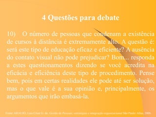 Fonte: ARAUJO, Luis César G. de. Gestão de Pessoas; estratégias e integração organizacional São Paulo: Atlas, 2006.
4 Questões para debate
10) O número de pessoas que condenam a existência
de cursos à distância é extremamente alto. A questão é:
será este tipo de educação eficaz e eficiente? A ausência
do contato visual não pode prejudicar? Bom... responda
a estes questionamentos dizendo se você acredita na
eficácia e eficiência deste tipo de procedimento. Pense
bem, pois em certas realidades ele pode até ser solução,
mas o que vale é a sua opinião e, principalmente, os
argumentos que irão embasá-la.
 