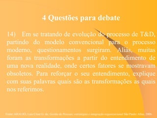 Fonte: ARAUJO, Luis César G. de. Gestão de Pessoas; estratégias e integração organizacional São Paulo: Atlas, 2006.
4 Questões para debate
14) Em se tratando de evolução do processo de T&D,
partindo do modelo convencional para o processo
moderno, questionamentos surgiram. Aliás, muitas
foram as transformações a partir do entendimento de
uma nova realidade, onde certos fatores se mostravam
obsoletos. Para reforçar o seu entendimento, explique
com suas palavras quais são as transformações as quais
nos referimos.
 