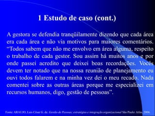 Fonte: ARAUJO, Luis César G. de. Gestão de Pessoas; estratégias e integração organizacional São Paulo: Atlas, 2006.
1 Estudo de caso (cont.)
A gestora se defendia tranqüilamente dizendo que cada área
era cada área e não via motivos para maiores comentários.
“Todos sabem que não me envolvo em área alguma, respeito
o trabalho de cada gestor. Sou assim há muitos anos e por
onde passei acredito que deixei boas recordações. Vocês
devem ter notado que na nossa reunião de planejamento eu
ouvi todos falarem e na minha vez dei o meu recado. Nada
comentei sobre as outras áreas porque me especializei em
recursos humanos, digo, gestão de pessoas”.
 