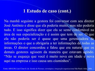 Fonte: ARAUJO, Luis César G. de. Gestão de Pessoas; estratégias e integração organizacional São Paulo: Atlas, 2006.
1 Estudo de caso (cont.)
Na manhã seguinte a gestora foi conversar com seu diretor
José Antônio e disse que ela poderia muito, mas não poderia
tudo. E isso significa dizer que ela se sente confortável na
área de sua especialização e é assim que tem de ser. O que
ela não poderia ser é quase que uma gerenciadora de
informações o que a obrigaria a ter informações de todas as
áreas. O diretor concordou e falou que era natural que os
demais gestores agissem da maneira que estavam agindo.
“Não se esqueça que você é muito nova em idade e nova
aqui na empresa e isso causa uns ciuminhos”.
 