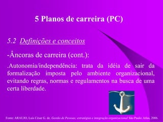 Fonte: ARAUJO, Luis César G. de. Gestão de Pessoas; estratégias e integração organizacional São Paulo: Atlas, 2006.
5 Planos de carreira (PC)
5.2 Definições e conceitos
-Âncoras de carreira (cont.):
.Autonomia/independência: trata da idéia de sair da
formalização imposta pelo ambiente organizacional,
evitando regras, normas e regulamentos na busca de uma
certa liberdade.
 