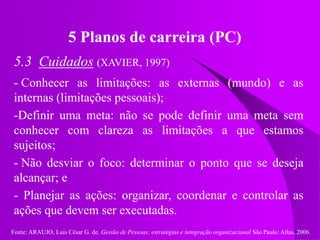 Fonte: ARAUJO, Luis César G. de. Gestão de Pessoas; estratégias e integração organizacional São Paulo: Atlas, 2006.
5 Planos de carreira (PC)
5.3 Cuidados (XAVIER, 1997)
- Conhecer as limitações: as externas (mundo) e as
internas (limitações pessoais);
-Definir uma meta: não se pode definir uma meta sem
conhecer com clareza as limitações a que estamos
sujeitos;
- Não desviar o foco: determinar o ponto que se deseja
alcançar; e
- Planejar as ações: organizar, coordenar e controlar as
ações que devem ser executadas.
 
