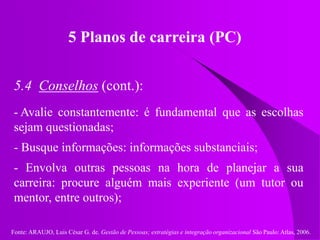 Fonte: ARAUJO, Luis César G. de. Gestão de Pessoas; estratégias e integração organizacional São Paulo: Atlas, 2006.
5 Planos de carreira (PC)
5.4 Conselhos (cont.):
- Avalie constantemente: é fundamental que as escolhas
sejam questionadas;
- Busque informações: informações substanciais;
- Envolva outras pessoas na hora de planejar a sua
carreira: procure alguém mais experiente (um tutor ou
mentor, entre outros);
 