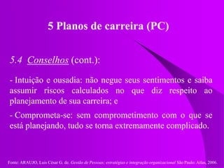 Fonte: ARAUJO, Luis César G. de. Gestão de Pessoas; estratégias e integração organizacional São Paulo: Atlas, 2006.
5 Planos de carreira (PC)
5.4 Conselhos (cont.):
- Intuição e ousadia: não negue seus sentimentos e saiba
assumir riscos calculados no que diz respeito ao
planejamento de sua carreira; e
- Comprometa-se: sem comprometimento com o que se
está planejando, tudo se torna extremamente complicado.
 