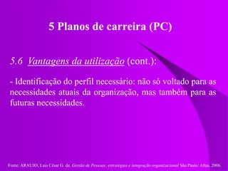 Fonte: ARAUJO, Luis César G. de. Gestão de Pessoas; estratégias e integração organizacional São Paulo: Atlas, 2006.
5 Planos de carreira (PC)
5.6 Vantagens da utilização (cont.):
- Identificação do perfil necessário: não só voltado para as
necessidades atuais da organização, mas também para as
futuras necessidades.
 