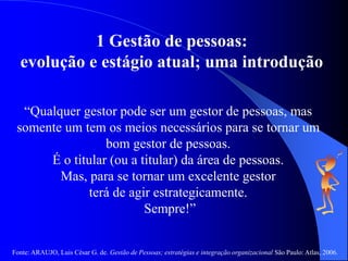 Fonte: ARAUJO, Luis César G. de. Gestão de Pessoas; estratégias e integração organizacional São Paulo: Atlas, 2006.
1 Gestão de pessoas:
evolução e estágio atual; uma introdução
“Qualquer gestor pode ser um gestor de pessoas, mas
somente um tem os meios necessários para se tornar um
bom gestor de pessoas.
É o titular (ou a titular) da área de pessoas.
Mas, para se tornar um excelente gestor
terá de agir estrategicamente.
Sempre!”
 