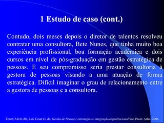 Fonte: ARAUJO, Luis César G. de. Gestão de Pessoas; estratégias e integração organizacional São Paulo: Atlas, 2006.
1 Estudo de caso (cont.)
Contudo, dois meses depois o diretor de talentos resolveu
contratar uma consultora, Bete Nunes, que tinha muito boa
experiência profissional, boa formação acadêmica e dois
cursos em nível de pós-graduação em gestão estratégica de
pessoas. E seu compromisso seria prestar consultoria à
gestora de pessoas visando a uma atuação de forma
estratégica. Difícil imaginar o grau de relacionamento entre
a gestora de pessoas e a consultora.
 