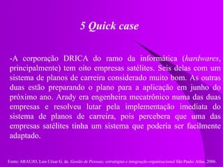 Fonte: ARAUJO, Luis César G. de. Gestão de Pessoas; estratégias e integração organizacional São Paulo: Atlas, 2006.
5 Quick case
-A corporação DRICA do ramo da informática (hardwares,
principalmente) tem oito empresas satélites. Seis delas com um
sistema de planos de carreira considerado muito bom. As outras
duas estão preparando o plano para a aplicação em junho do
próximo ano. Arady era engenheira mecatrônico numa das duas
empresas e resolveu lutar pela implementação imediata do
sistema de planos de carreira, pois percebera que uma das
empresas satélites tinha um sistema que poderia ser facilmente
adaptado.
 