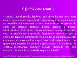 Fonte: ARAUJO, Luis César G. de. Gestão de Pessoas; estratégias e integração organizacional São Paulo: Atlas, 2006.
5 Quick case (cont.)
- Arady, inconformada, lembrou que ainda haveria uma outra
chance para a implementação do programa que seria encaminhar
ao conselho técnico-administrativo composto por: ocupantes do
cargo de direção, gestores, pessoal técnico e pessoal
administrativo. Entretanto, receava retaliação da direção superior
caso seu pedido fosse aprovado. Importante mencionar que os
conselhos técnicos-administrativos de todas as empresas satélites
eram considerados qualquer que fosse a decisão tomada. Era
quase uma questão de cultura organizacional. E a direção da
DRICA incorporava qualquer decisão originada por esse
conselho. Se você fosse a Arady, o que você faria?
 