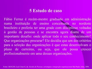 Fonte: ARAUJO, Luis César G. de. Gestão de Pessoas; estratégias e integração organizacional São Paulo: Atlas, 2006.
5 Estudo de caso
Fábio Ferraz é recém-mestre graduado em administração
numa instituição de ensino conceituada no nordeste
brasileiro e preferiu ter uma grade com disciplinas voltadas
à gestão de pessoas e se encontra agora diante de um
importante desafio: onde aplicar todo o seu conhecimento?
Que organizações procurar? Ele decidiu que um dos critérios
para a seleção das organizações é que estas desenvolvam o
plano de carreiras, ou seja, que ele possa crescer
profissionalmente em uma dessas organizações.
 