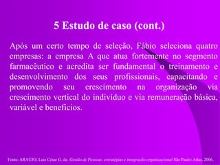 Fonte: ARAUJO, Luis César G. de. Gestão de Pessoas; estratégias e integração organizacional São Paulo: Atlas, 2006.
5 Estudo de caso (cont.)
Após um certo tempo de seleção, Fábio seleciona quatro
empresas: a empresa A que atua fortemente no segmento
farmacêutico e acredita ser fundamental o treinamento e
desenvolvimento dos seus profissionais, capacitando e
promovendo seu crescimento na organização via
crescimento vertical do indivíduo e via remuneração básica,
variável e benefícios.
 