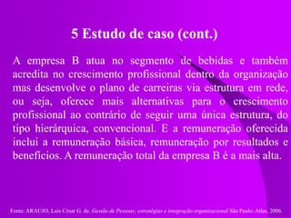 Fonte: ARAUJO, Luis César G. de. Gestão de Pessoas; estratégias e integração organizacional São Paulo: Atlas, 2006.
5 Estudo de caso (cont.)
A empresa B atua no segmento de bebidas e também
acredita no crescimento profissional dentro da organização
mas desenvolve o plano de carreiras via estrutura em rede,
ou seja, oferece mais alternativas para o crescimento
profissional ao contrário de seguir uma única estrutura, do
tipo hierárquica, convencional. E a remuneração oferecida
inclui a remuneração básica, remuneração por resultados e
benefícios. A remuneração total da empresa B é a mais alta.
 