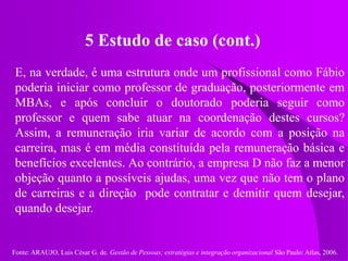 Fonte: ARAUJO, Luis César G. de. Gestão de Pessoas; estratégias e integração organizacional São Paulo: Atlas, 2006.
5 Estudo de caso (cont.)
E, na verdade, é uma estrutura onde um profissional como Fábio
poderia iniciar como professor de graduação, posteriormente em
MBAs, e após concluir o doutorado poderia seguir como
professor e quem sabe atuar na coordenação destes cursos?
Assim, a remuneração iria variar de acordo com a posição na
carreira, mas é em média constituída pela remuneração básica e
benefícios excelentes. Ao contrário, a empresa D não faz a menor
objeção quanto a possíveis ajudas, uma vez que não tem o plano
de carreiras e a direção pode contratar e demitir quem desejar,
quando desejar.
 
