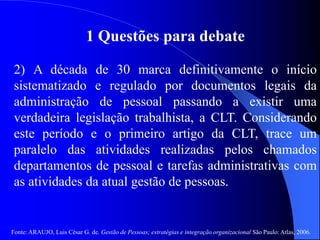 Fonte: ARAUJO, Luis César G. de. Gestão de Pessoas; estratégias e integração organizacional São Paulo: Atlas, 2006.
1 Questões para debate
2) A década de 30 marca definitivamente o início
sistematizado e regulado por documentos legais da
administração de pessoal passando a existir uma
verdadeira legislação trabalhista, a CLT. Considerando
este período e o primeiro artigo da CLT, trace um
paralelo das atividades realizadas pelos chamados
departamentos de pessoal e tarefas administrativas com
as atividades da atual gestão de pessoas.
 