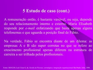 Fonte: ARAUJO, Luis César G. de. Gestão de Pessoas; estratégias e integração organizacional São Paulo: Atlas, 2006.
5 Estudo de caso (cont.)
A remuneração então, é bastante variável, ou seja, depende
do seu relacionamento interno e externo. Maria Elisabeth
responde por e-mail enfatizando que basta apenas alguns
telefonemas e que aguarda a posição final de Fábio.
Na verdade, Fábio se encontra diante de um dilema: as
empresas A e B são super corretas no que se refere ao
crescimento profissional apenas diferem na estrutura de
carreira a ser trilhada pelos profissionais.
 