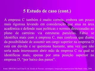 Fonte: ARAUJO, Luis César G. de. Gestão de Pessoas; estratégias e integração organizacional São Paulo: Atlas, 2006.
5 Estudo de caso (cont.)
A empresa C também é muito correta, embora um pouco
mais rigorosa levando em consideração que atua na área
acadêmica e defende suas políticas e normas direcionadas ao
plano de carreiras via estruturas paralelas. Fábio se
identifica mais com a empresa C, mas confessa que diante
da possibilidade de assumir um cargo superior na empresa D
está em dúvida e se questiona bastante, uma vez que não
seria nada interessante abrir mão da empresa C na qual se
identificou mais, apenas por uma posição superior na
empresa D, “por baixo dos panos”.
 