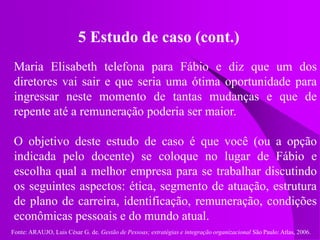 Fonte: ARAUJO, Luis César G. de. Gestão de Pessoas; estratégias e integração organizacional São Paulo: Atlas, 2006.
5 Estudo de caso (cont.)
Maria Elisabeth telefona para Fábio e diz que um dos
diretores vai sair e que seria uma ótima oportunidade para
ingressar neste momento de tantas mudanças e que de
repente até a remuneração poderia ser maior.
O objetivo deste estudo de caso é que você (ou a opção
indicada pelo docente) se coloque no lugar de Fábio e
escolha qual a melhor empresa para se trabalhar discutindo
os seguintes aspectos: ética, segmento de atuação, estrutura
de plano de carreira, identificação, remuneração, condições
econômicas pessoais e do mundo atual.
 