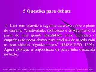 Fonte: ARAUJO, Luis César G. de. Gestão de Pessoas; estratégias e integração organizacional São Paulo: Atlas, 2006.
5 Questões para debate
1) Leia com atenção a seguinte assertiva sobre o plano
de carreira: “criatividade, motivação e envolvimento (a
partir de uma grande identidade entre indivíduo e
empresa) são peças chaves para produzir de acordo com
as necessidades organizacionais” (IRISVIDEO, 1995).
Agora explique a importância da palavrinha destacada
no texto.
 