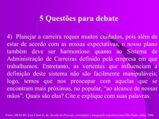 Fonte: ARAUJO, Luis César G. de. Gestão de Pessoas; estratégias e integração organizacional São Paulo: Atlas, 2006.
5 Questões para debate
4) Planejar a carreira requer muitos cuidados, pois além de
estar de acordo com as nossas expectativas, o nosso plano
também deve ser harmonioso quanto ao Sistema de
Administração de Carreiras definido pela empresa em que
trabalhamos. Entretanto, as vertentes que influenciam a
definição deste sistema não são facilmente manipuláveis;
logo, temos que nos preocupar com aquelas que se
encontram mais próximas, no popular, “ao alcance de nossas
mãos”. Quais são elas? Cite e explique com suas palavras.
 