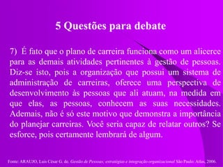 Fonte: ARAUJO, Luis César G. de. Gestão de Pessoas; estratégias e integração organizacional São Paulo: Atlas, 2006.
5 Questões para debate
7) É fato que o plano de carreira funciona como um alicerce
para as demais atividades pertinentes à gestão de pessoas.
Diz-se isto, pois a organização que possui um sistema de
administração de carreiras, oferece uma perspectiva de
desenvolvimento às pessoas que ali atuam, na medida em
que elas, as pessoas, conhecem as suas necessidades.
Ademais, não é só este motivo que demonstra a importância
do planejar carreiras. Você seria capaz de relatar outros? Se
esforce, pois certamente lembrará de algum.
 