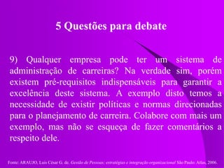 Fonte: ARAUJO, Luis César G. de. Gestão de Pessoas; estratégias e integração organizacional São Paulo: Atlas, 2006.
5 Questões para debate
9) Qualquer empresa pode ter um sistema de
administração de carreiras? Na verdade sim, porém
existem pré-requisitos indispensáveis para garantir a
excelência deste sistema. A exemplo disto temos a
necessidade de existir políticas e normas direcionadas
para o planejamento de carreira. Colabore com mais um
exemplo, mas não se esqueça de fazer comentários a
respeito dele.
 