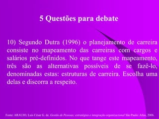 Fonte: ARAUJO, Luis César G. de. Gestão de Pessoas; estratégias e integração organizacional São Paulo: Atlas, 2006.
5 Questões para debate
10) Segundo Dutra (1996) o planejamento de carreira
consiste no mapeamento das carreiras com cargos e
salários pré-definidos. No que tange este mapeamento,
três são as alternativas possíveis de se fazê-lo,
denominadas estas: estruturas de carreira. Escolha uma
delas e discorra a respeito.
 