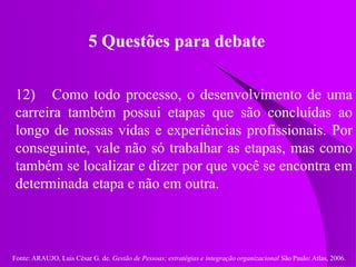 Fonte: ARAUJO, Luis César G. de. Gestão de Pessoas; estratégias e integração organizacional São Paulo: Atlas, 2006.
5 Questões para debate
12) Como todo processo, o desenvolvimento de uma
carreira também possui etapas que são concluídas ao
longo de nossas vidas e experiências profissionais. Por
conseguinte, vale não só trabalhar as etapas, mas como
também se localizar e dizer por que você se encontra em
determinada etapa e não em outra.
 