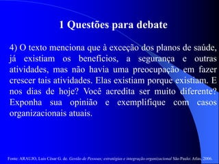 Fonte: ARAUJO, Luis César G. de. Gestão de Pessoas; estratégias e integração organizacional São Paulo: Atlas, 2006.
1 Questões para debate
4) O texto menciona que à exceção dos planos de saúde,
já existiam os benefícios, a segurança e outras
atividades, mas não havia uma preocupação em fazer
crescer tais atividades. Elas existiam porque existiam. E
nos dias de hoje? Você acredita ser muito diferente?
Exponha sua opinião e exemplifique com casos
organizacionais atuais.
 