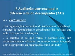 Fonte: ARAUJO, Luis César G. de. Gestão de Pessoas; estratégias e integração organizacional São Paulo: Atlas, 2006.
6 Avaliação convencional e
diferenciada de desempenho (AD)
6.1 Preliminares
. As organizações necessitam de sistemáticas de avaliação
capazes de acompanhar o crescimento das pessoas que
nela exercem suas atribuições;
. A questão é: de que forma é possível obter um
acompanhamento eficiente ao mesmo tempo integrado
com os propósitos da organização como um todo?
 
