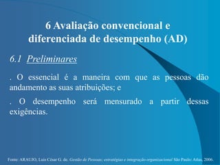 Fonte: ARAUJO, Luis César G. de. Gestão de Pessoas; estratégias e integração organizacional São Paulo: Atlas, 2006.
6 Avaliação convencional e
diferenciada de desempenho (AD)
6.1 Preliminares
. O essencial é a maneira com que as pessoas dão
andamento as suas atribuições; e
. O desempenho será mensurado a partir dessas
exigências.
 