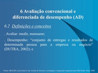 Fonte: ARAUJO, Luis César G. de. Gestão de Pessoas; estratégias e integração organizacional São Paulo: Atlas, 2006.
6 Avaliação convencional e
diferenciada de desempenho (AD)
6.2 Definições e conceitos
. Avaliar: medir, mensurar;
. Desempenho: “conjunto de entregas e resultados de
determinada pessoa para a empresa ou negócio”
(DUTRA, 2002); e
 