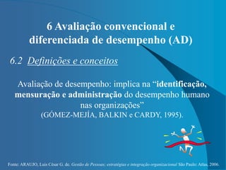 Fonte: ARAUJO, Luis César G. de. Gestão de Pessoas; estratégias e integração organizacional São Paulo: Atlas, 2006.
6 Avaliação convencional e
diferenciada de desempenho (AD)
6.2 Definições e conceitos
Avaliação de desempenho: implica na “identificação,
mensuração e administração do desempenho humano
nas organizações”
(GÓMEZ-MEJÍA, BALKIN e CARDY, 1995).
 