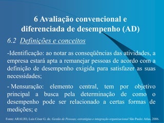 Fonte: ARAUJO, Luis César G. de. Gestão de Pessoas; estratégias e integração organizacional São Paulo: Atlas, 2006.
6 Avaliação convencional e
diferenciada de desempenho (AD)
6.2 Definições e conceitos
-Identificação: ao notar as conseqüências das atividades, a
empresa estará apta a remanejar pessoas de acordo com a
definição de desempenho exigida para satisfazer as suas
necessidades;
- Mensuração: elemento central, tem por objetivo
principal a busca pela determinação de como o
desempenho pode ser relacionado a certas formas de
medições; e
 