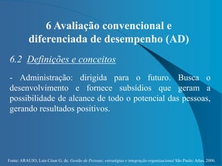 Fonte: ARAUJO, Luis César G. de. Gestão de Pessoas; estratégias e integração organizacional São Paulo: Atlas, 2006.
6 Avaliação convencional e
diferenciada de desempenho (AD)
6.2 Definições e conceitos
- Administração: dirigida para o futuro. Busca o
desenvolvimento e fornece subsídios que geram a
possibilidade de alcance de todo o potencial das pessoas,
gerando resultados positivos.
 