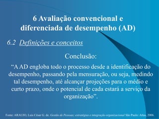 Fonte: ARAUJO, Luis César G. de. Gestão de Pessoas; estratégias e integração organizacional São Paulo: Atlas, 2006.
6 Avaliação convencional e
diferenciada de desempenho (AD)
6.2 Definições e conceitos
Conclusão:
“AAD engloba todo o processo desde a identificação do
desempenho, passando pela mensuração, ou seja, medindo
tal desempenho, até alcançar projeções para o médio e
curto prazo, onde o potencial de cada estará a serviço da
organização”.
 