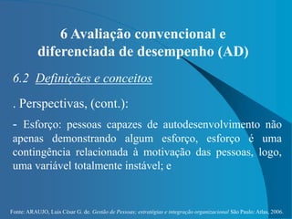 Fonte: ARAUJO, Luis César G. de. Gestão de Pessoas; estratégias e integração organizacional São Paulo: Atlas, 2006.
6 Avaliação convencional e
diferenciada de desempenho (AD)
6.2 Definições e conceitos
. Perspectivas, (cont.):
- Esforço: pessoas capazes de autodesenvolvimento não
apenas demonstrando algum esforço, esforço é uma
contingência relacionada à motivação das pessoas, logo,
uma variável totalmente instável; e
 