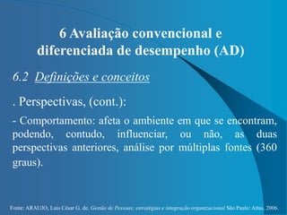 Fonte: ARAUJO, Luis César G. de. Gestão de Pessoas; estratégias e integração organizacional São Paulo: Atlas, 2006.
6 Avaliação convencional e
diferenciada de desempenho (AD)
6.2 Definições e conceitos
. Perspectivas, (cont.):
- Comportamento: afeta o ambiente em que se encontram,
podendo, contudo, influenciar, ou não, as duas
perspectivas anteriores, análise por múltiplas fontes (360
graus).
 