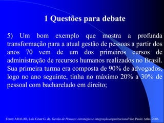 Fonte: ARAUJO, Luis César G. de. Gestão de Pessoas; estratégias e integração organizacional São Paulo: Atlas, 2006.
1 Questões para debate
5) Um bom exemplo que mostra a profunda
transformação para a atual gestão de pessoas a partir dos
anos 70 vem de um dos primeiros cursos de
administração de recursos humanos realizados no Brasil.
Sua primeira turma era composta de 90% de advogados,
logo no ano seguinte, tinha no máximo 20% a 30% de
pessoal com bacharelado em direito;
 